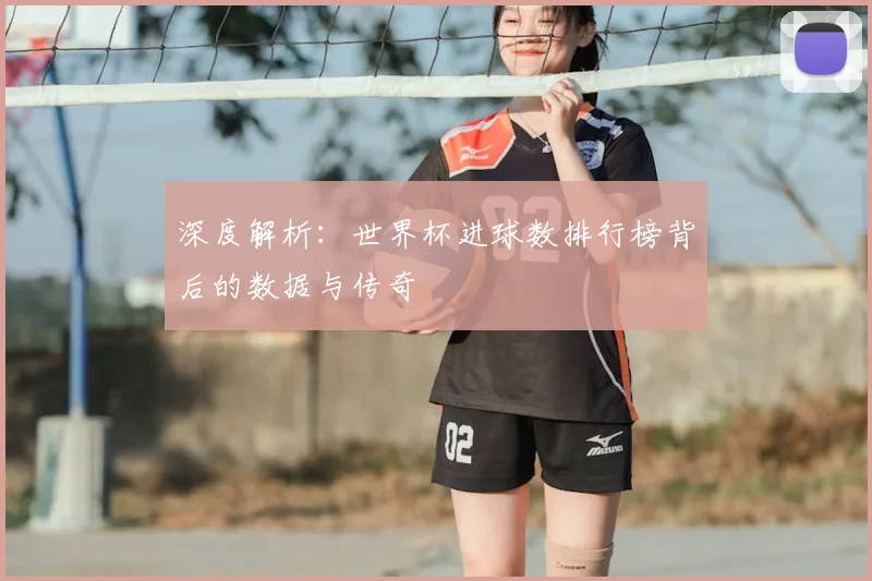 深度解析：世界杯进球数排行榜背后的数据与传奇