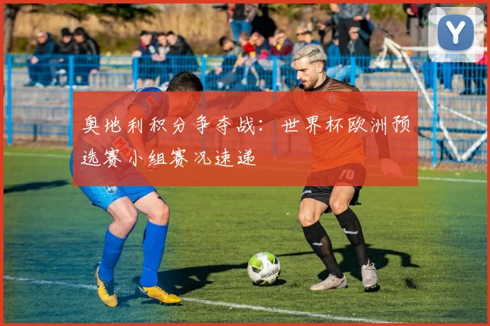 奥地利积分争夺战：世界杯欧洲预选赛小组赛况速递