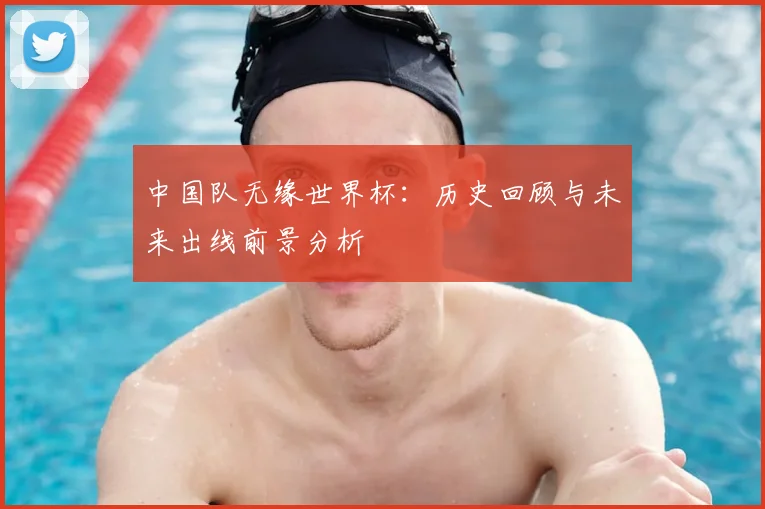 中国队无缘世界杯：历史回顾与未来出线前景分析