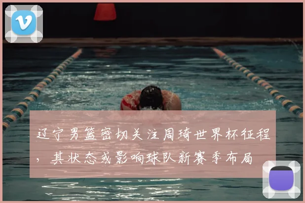 辽宁男篮密切关注周琦世界杯征程，其状态或影响球队新赛季布局
