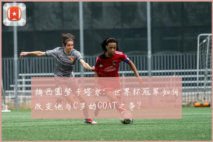 梅西圆梦卡塔尔：世界杯冠军如何改变他与C罗的GOAT之争？