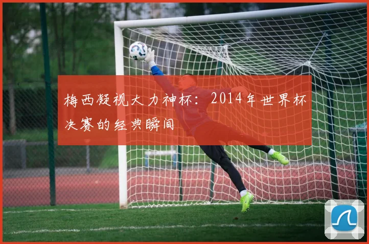 梅西凝视大力神杯：2014年世界杯决赛的经典瞬间