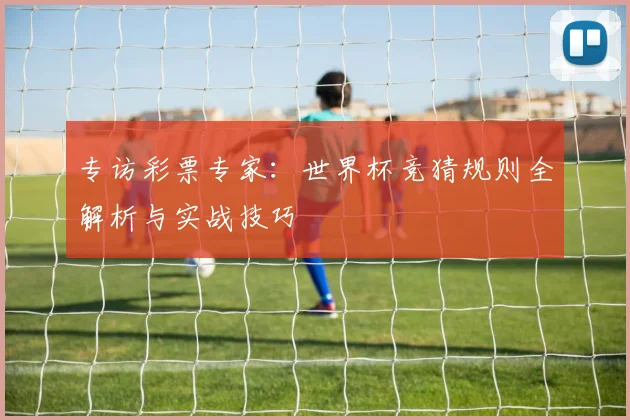 专访彩票专家:世界杯竞猜规则全解析与实战技巧