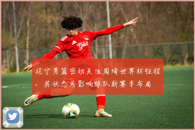 辽宁男篮密切关注周琦世界杯征程，其状态或影响球队新赛季布局