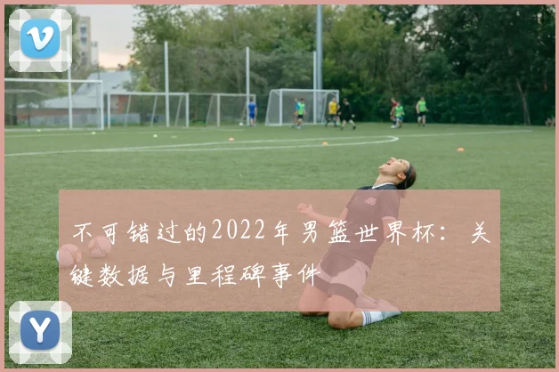 不可错过的2022年男篮世界杯:关键数据与里程碑事件