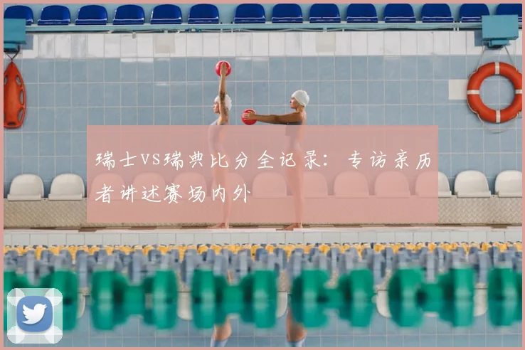 瑞士vs瑞典比分全记录:专访亲历者讲述赛场内外