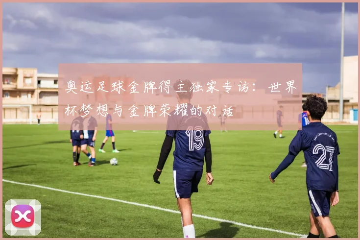 奥运足球金牌得主独家专访：世界杯梦想与金牌荣耀的对话