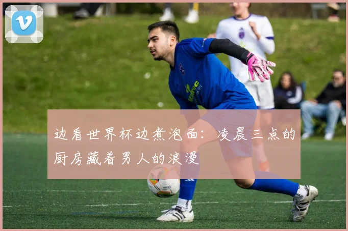 边看世界杯边煮泡面：凌晨三点的厨房藏着男人的浪漫