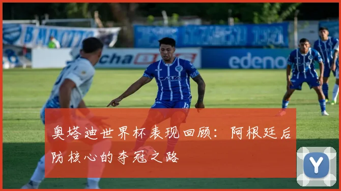 奥塔迪世界杯表现回顾：阿根廷后防核心的夺冠之路