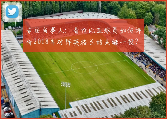 专访当事人:哥伦比亚球员如何评价2018年对阵英格兰的关键一役?