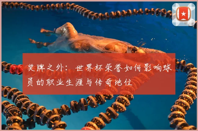 奖牌之外：世界杯荣誉如何影响球员的职业生涯与传奇地位