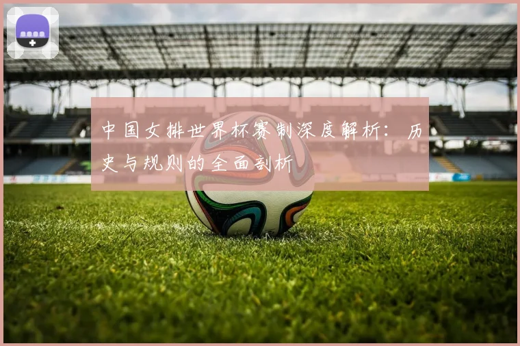 中国女排世界杯赛制深度解析:历史与规则的全面剖析