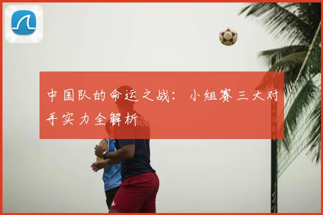 中国队的命运之战：小组赛三大对手实力全解析