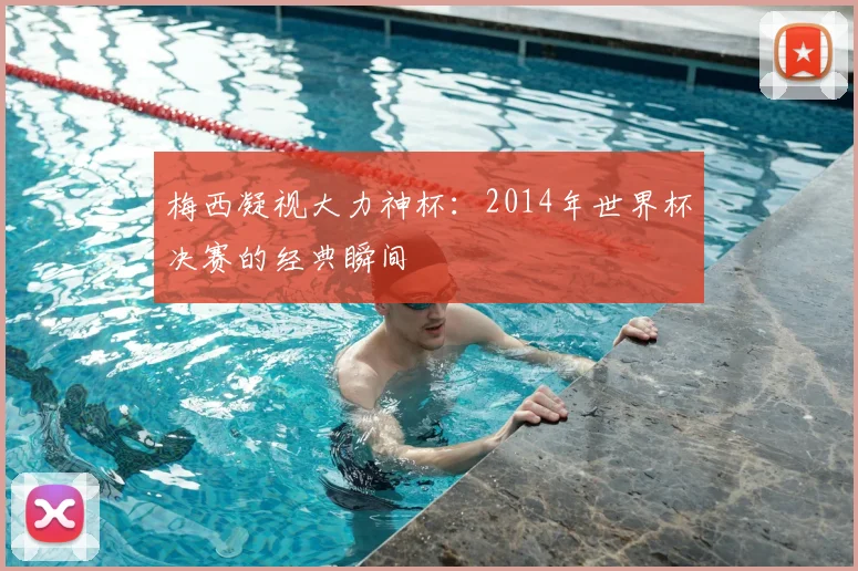 梅西凝视大力神杯：2014年世界杯决赛的经典瞬间