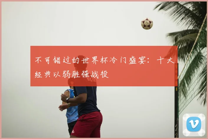 不可错过的世界杯冷门盛宴:十大经典以弱胜强战役