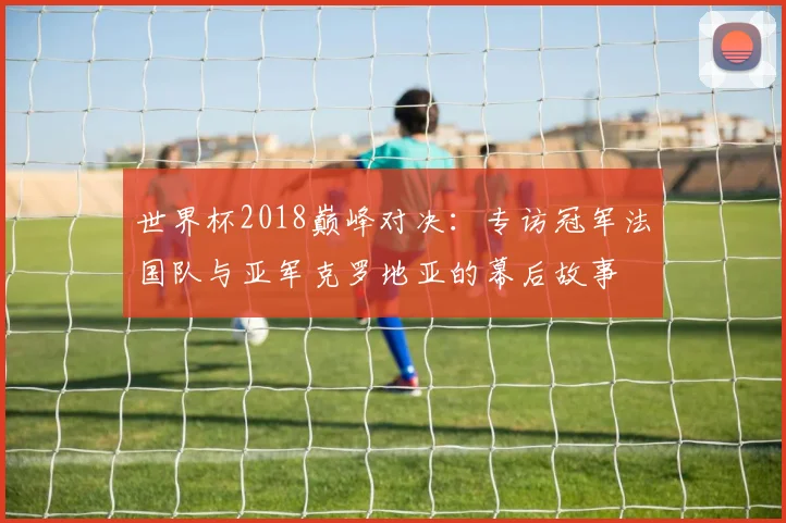 世界杯2018巅峰对决：专访冠军法国队与亚军克罗地亚的幕后故事