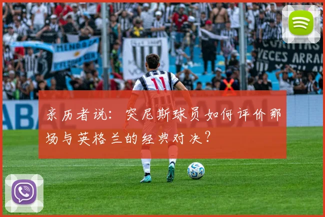 亲历者说：突尼斯球员如何评价那场与英格兰的经典对决？