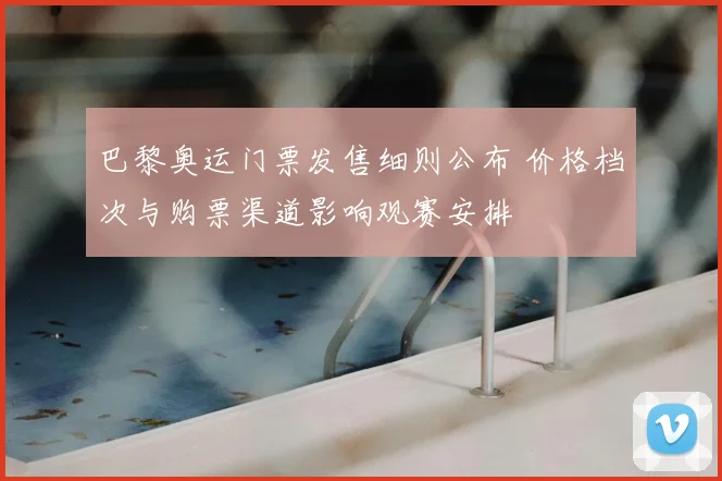 巴黎奥运门票发售细则公布 价格档次与购票渠道影响观赛安排