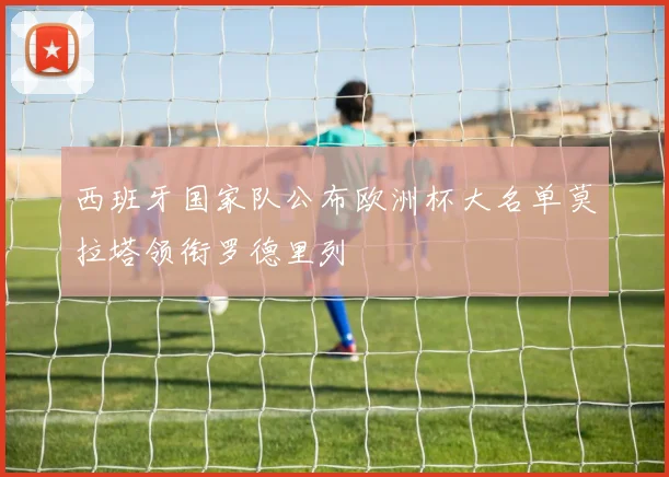 西班牙国家队公布欧洲杯大名单莫拉塔领衔罗德里列