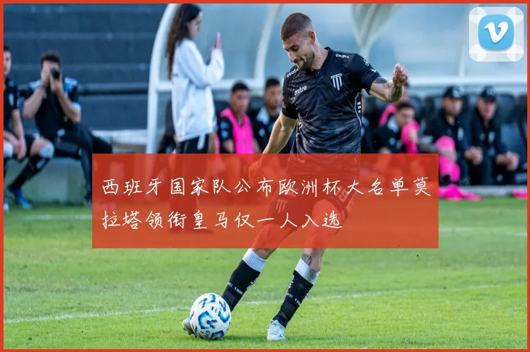 西班牙国家队公布欧洲杯大名单莫拉塔领衔皇马仅一人入选