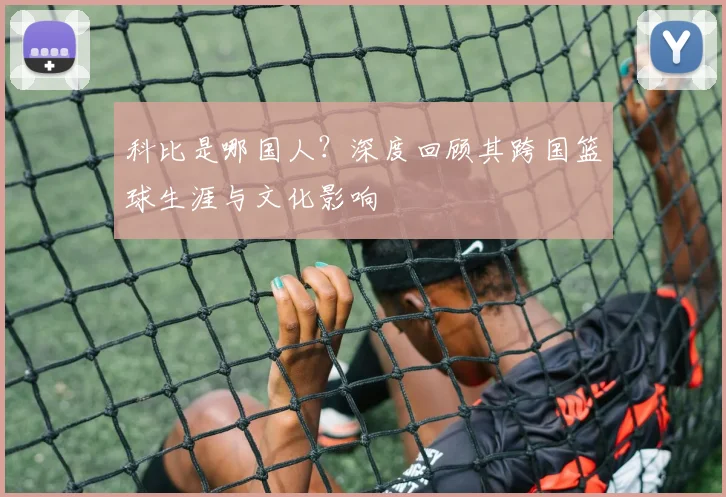 科比是哪国人？深度回顾其跨国篮球生涯与文化影响