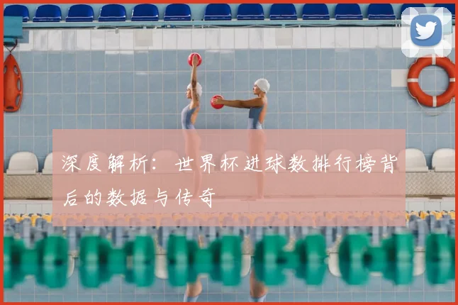 深度解析：世界杯进球数排行榜背后的数据与传奇