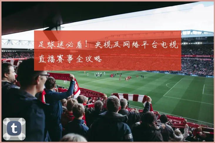 足球迷必看！央视及网络平台电视直播赛事全攻略