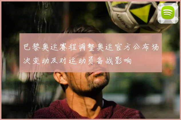 巴黎奥运赛程调整奥运官方公布场次变动及对运动员备战影响