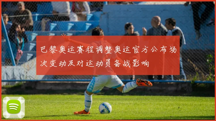 巴黎奥运赛程调整奥运官方公布场次变动及对运动员备战影响